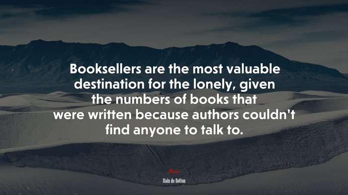 Booksellers are the most valuable destination for the lonely, given the numbers of books that were written because authors couldn’t find anyone to talk to. | Alain de Botton quote