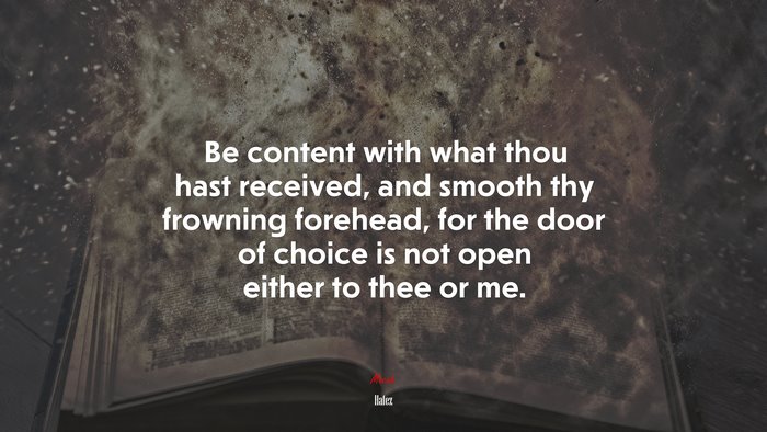 Be content with what thou hast received, and smooth thy frowning forehead, for the door of choice is not open either to thee or me. | Hafez quote