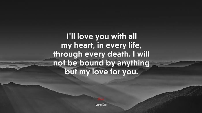 I’ll love you with all my heart, in every life, through every death. I will not be bound by anything but my love for you. | Lauren Kate quote