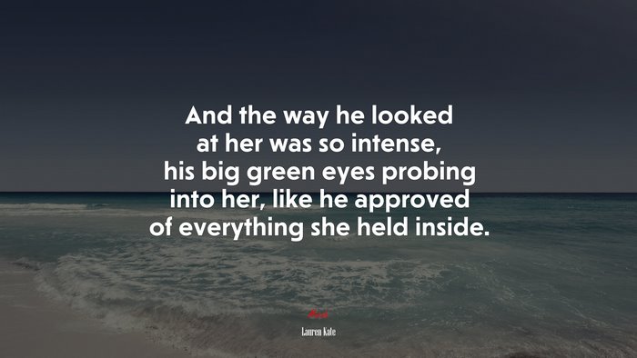 And the way he looked at her was so intense, his big green eyes probing into her, like he approved of everything she held inside. | Lauren Kate quote