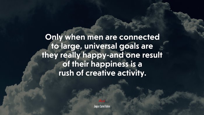 Only when men are connected to large, universal goals are they really happy-and one result of their happiness is a rush of creative activity. | Joyce Carol Oates quote