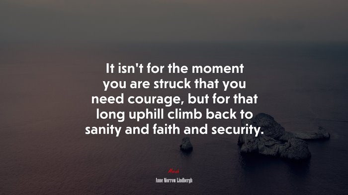 It isn’t for the moment you are struck that you need courage, but for that long uphill climb back to sanity and faith and security. | Anne Morrow Lindbergh quote