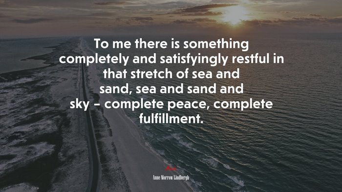 To me there is something completely and satisfyingly restful in that stretch of sea and sand, sea and sand and sky – complete peace, complete fulfillment. | Anne Morrow Lindbergh quote
