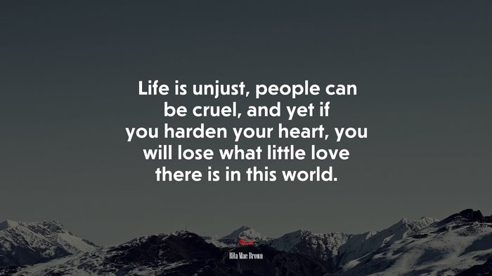 Life is unjust, people can be cruel, and yet if you harden your heart, you will lose what little love there is in this world. | Rita Mae Brown quote