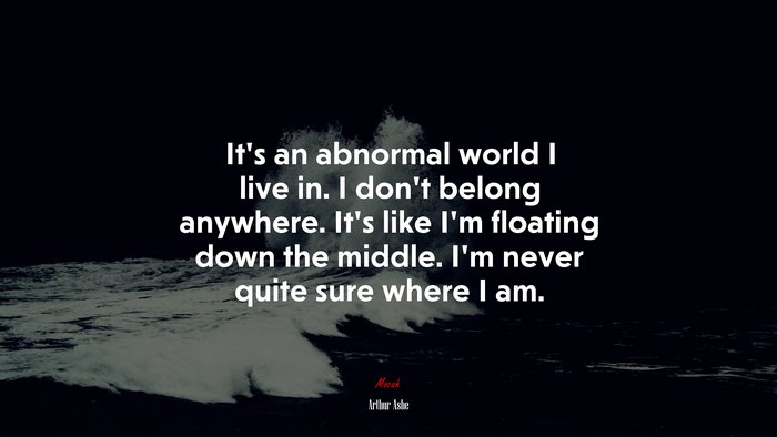 It’s an abnormal world I live in. I don’t belong anywhere. It’s like I’m floating down the middle. I’m never quite sure where I am. | Arthur Ashe quote