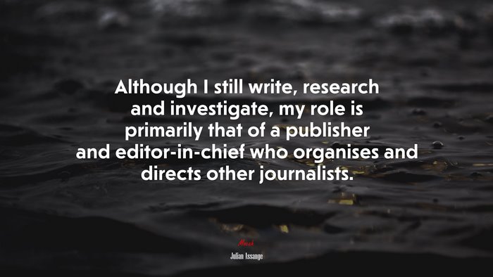 Although I still write, research and investigate, my role is primarily that of a publisher and editor-in-chief who organises and directs other journalists. | Julian Assange quote
