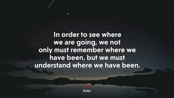 In order to see where we are going, we not only must remember where we have been, but we must understand where we have been. | Ella Baker quote