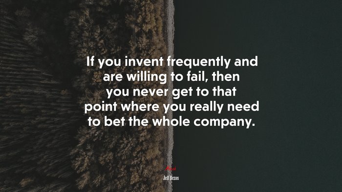If you invent frequently and are willing to fail, then you never get to that point where you really need to bet the whole company. | Jeff Bezos quote