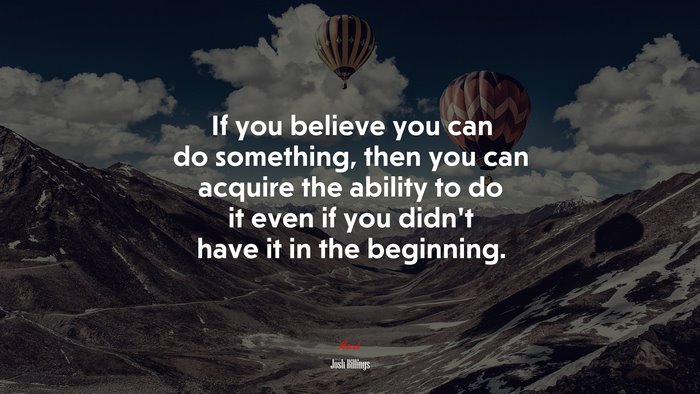 If you believe you can do something, then you can acquire the ability to do it even if you didn’t have it in the beginning. | Josh Billings quote