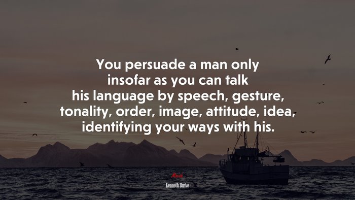 You persuade a man only insofar as you can talk his language by speech, gesture, tonality, order, image, attitude, idea, identifying your ways with his. | Kenneth Burke quote
