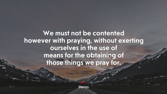 We must not be contented however with praying, without exerting ourselves in the use of means for the obtaining of those things we pray for. | William Carey quote