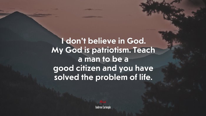 I don’t believe in God. My God is patriotism. Teach a man to be a good citizen and you have solved the problem of life. | Andrew Carnegie quote