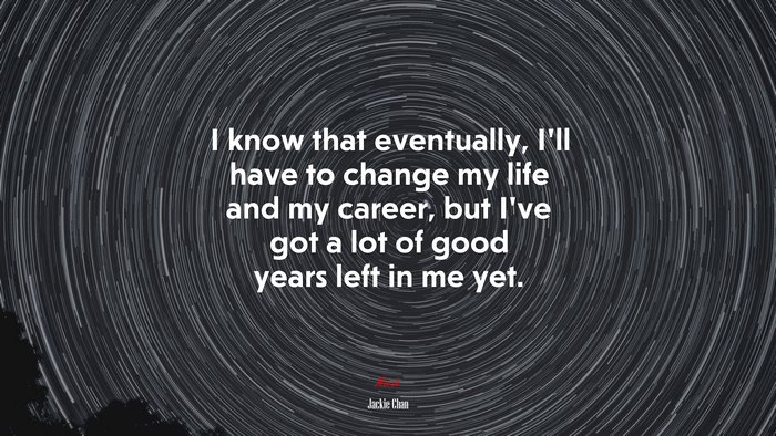 I know that eventually, I’ll have to change my life and my career, but I’ve got a lot of good years left in me yet. | Jackie Chan quote