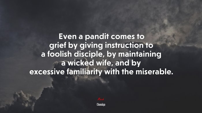 Even a pandit comes to grief by giving instruction to a foolish disciple, by maintaining a wicked wife, and by excessive familiarity with the miserable. | Chanakya quote