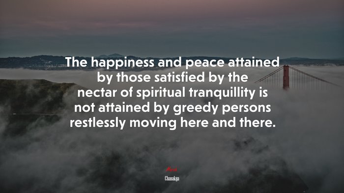 The happiness and peace attained by those satisfied by the nectar of spiritual tranquillity is not attained by greedy persons restlessly moving here and there. | Chanakya quote