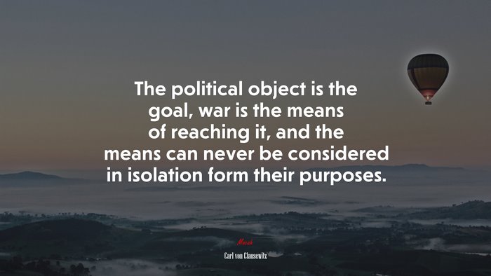 The political object is the goal, war is the means of reaching it, and the means can never be considered in isolation form their purposes. | Carl von Clausewitz quote