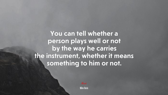 You can tell whether a person plays well or not by the way he carries the instrument, whether it means something to him or not. | Miles Davis quote