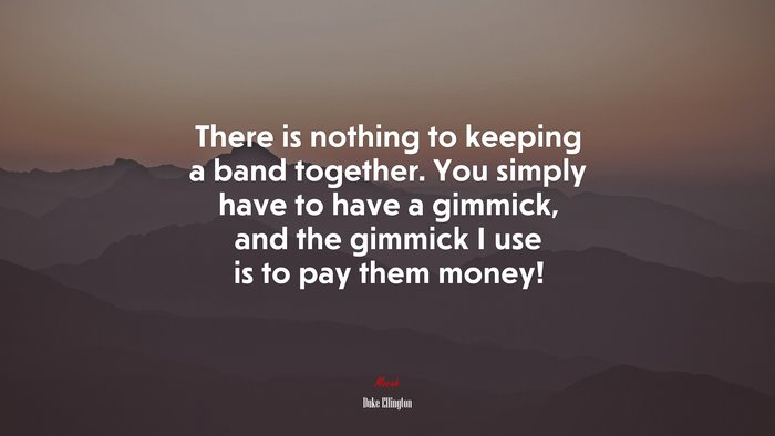There is nothing to keeping a band together. You simply have to have a gimmick, and the gimmick I use is to pay them money! | Duke Ellington quote