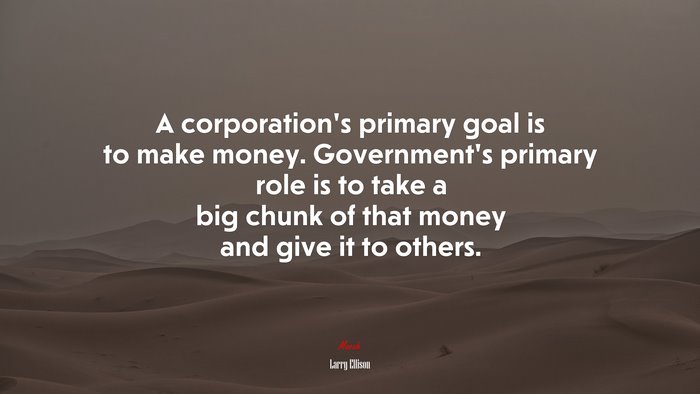 A corporation’s primary goal is to make money. Government’s primary role is to take a big chunk of that money and give it to others. | Larry Ellison quote