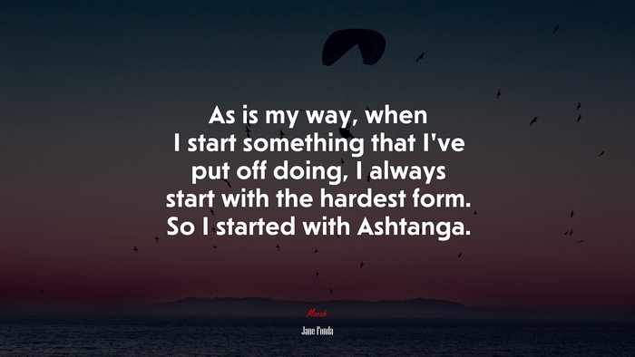 As is my way, when I start something that I’ve put off doing, I always start with the hardest form. So I started with Ashtanga. | Jane Fonda quote