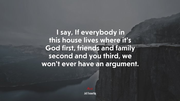I say, If everybody in this house lives where it’s God first, friends and family second and you third, we won’t ever have an argument. | Jeff Foxworthy quote