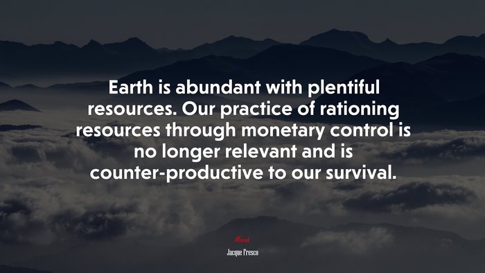 Earth is abundant with plentiful resources. Our practice of rationing resources through monetary control is no longer relevant and is counter-productive to our survival. | Jacque Fresco quote