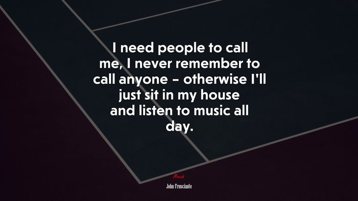 I need people to call me, I never remember to call anyone – otherwise I’ll just sit in my house and listen to music all day. | John Frusciante quote