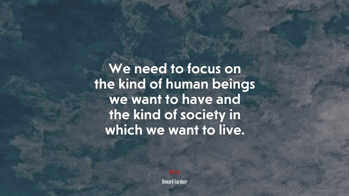 We need to focus on the kind of human beings we want to have and the kind of society in which we want to live. | Howard Gardner quote