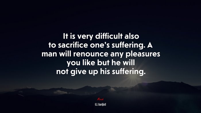 It is very difficult also to sacrifice one’s suffering. A man will renounce any pleasures you like but he will not give up his suffering. | G.I. Gurdjieff quote