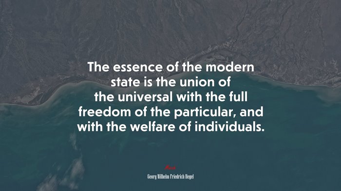 The essence of the modern state is the union of the universal with the full freedom of the particular, and with the welfare of individuals. | Georg Wilhelm Friedrich Hegel quote