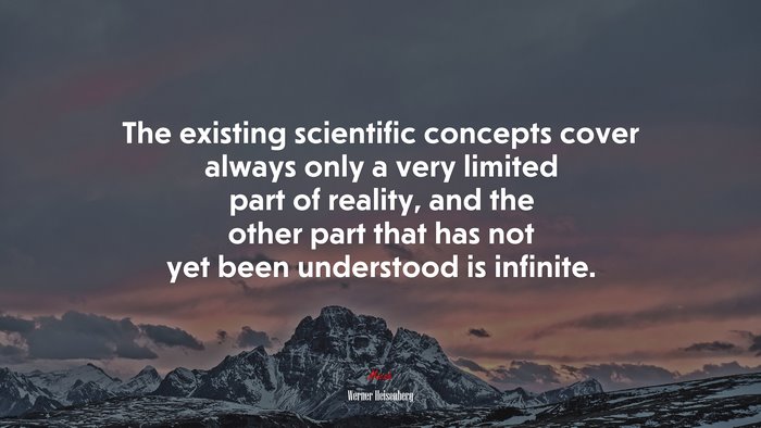 The existing scientific concepts cover always only a very limited part of reality, and the other part that has not yet been understood is infinite. | Werner Heisenberg quote