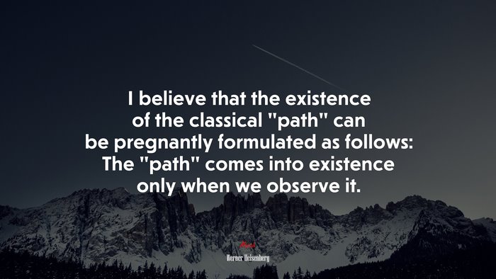 I believe that the existence of the classical “path” can be pregnantly formulated as follows: The “path” comes into existence only when we observe it. | Werner Heisenberg quote