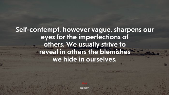 Self-contempt, however vague, sharpens our eyes for the imperfections of others. We usually strive to reveal in others the blemishes we hide in ourselves. | Eric Hoffer quote