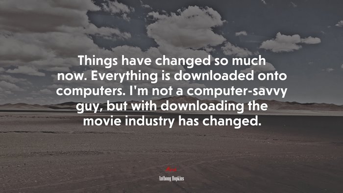 Things have changed so much now. Everything is downloaded onto computers. I’m not a computer-savvy guy, but with downloading the movie industry has changed. | Anthony Hopkins quote