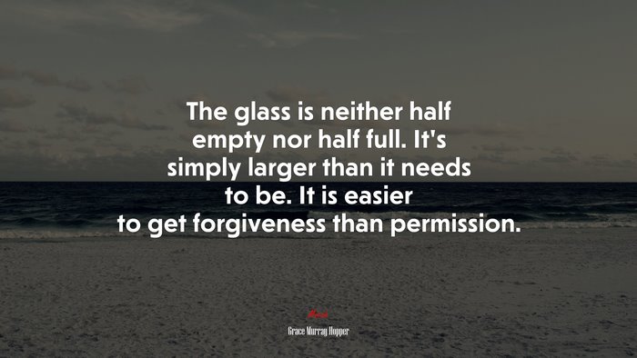 The glass is neither half empty nor half full. It’s simply larger than it needs to be. It is easier to get forgiveness than permission. | Grace Murray Hopper quote