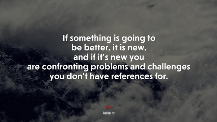 If something is going to be better, it is new, and if it’s new you are confronting problems and challenges you don’t have references for. | Jonathan Ive quote