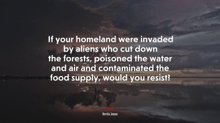 If your homeland were invaded by aliens who cut down the forests, poisoned the water and air and contaminated the food supply, would you resist? | Derrick Jensen quote
