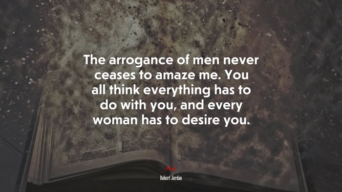 The arrogance of men never ceases to amaze me. You all think everything has to do with you, and every woman has to desire you. | Robert Jordan quote