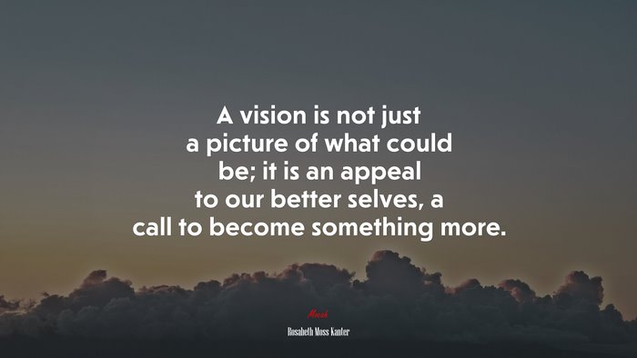 A vision is not just a picture of what could be; it is an appeal to our better selves, a call to become something more. | Rosabeth Moss Kanter quote