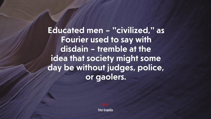 Educated men – “civilized,” as Fourier used to say with disdain – tremble at the idea that society might some day be without judges, police, or gaolers. | Peter Kropotkin quote