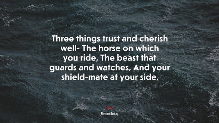 Three things trust and cherish well- The horse on which you ride, The beast that guards and watches, And your shield-mate at your side. | Mercedes Lackey quote