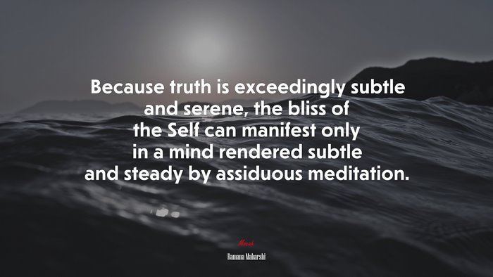 Because truth is exceedingly subtle and serene, the bliss of the Self can manifest only in a mind rendered subtle and steady by assiduous meditation. | Ramana Maharshi quote