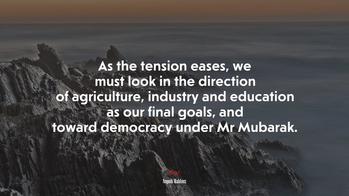 As the tension eases, we must look in the direction of agriculture, industry and education as our final goals, and toward democracy under Mr Mubarak. | Naguib Mahfouz quote