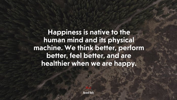 Happiness is native to the human mind and its physical machine. We think better, perform better, feel better, and are healthier when we are happy. | Maxwell Maltz quote