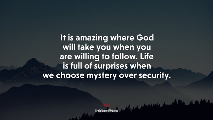 It is amazing where God will take you when you are willing to follow. Life is full of surprises when we choose mystery over security. | Erwin Raphael McManus quote