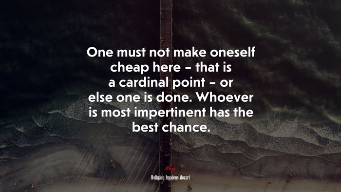 One must not make oneself cheap here – that is a cardinal point – or else one is done. Whoever is most impertinent has the best chance. | Wolfgang Amadeus Mozart quote