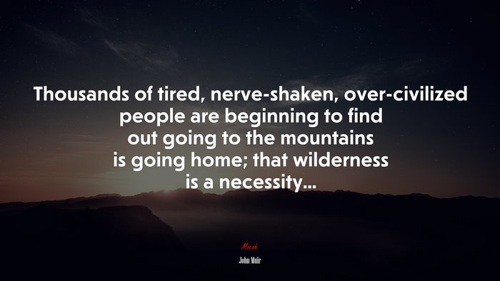 Thousands of tired, nerve-shaken, over-civilized people are beginning to find out going to the mountains is going home; that wilderness is a necessity... | John Muir quote