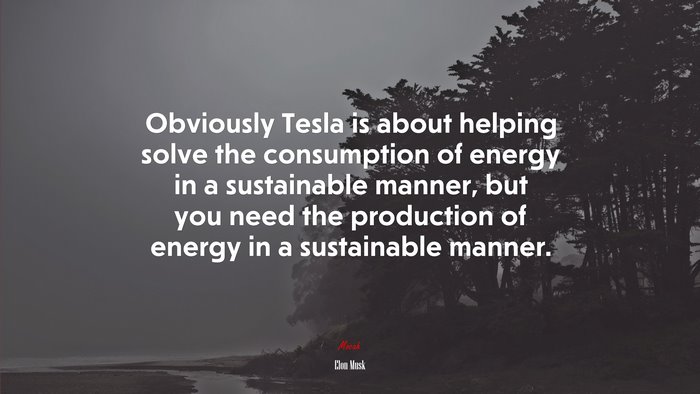 Obviously Tesla is about helping solve the consumption of energy in a sustainable manner, but you need the production of energy in a sustainable manner. | Elon Musk quote