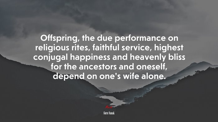 Offspring, the due performance on religious rites, faithful service, highest conjugal happiness and heavenly bliss for the ancestors and oneself, depend on one’s wife alone. | Guru Nanak quote