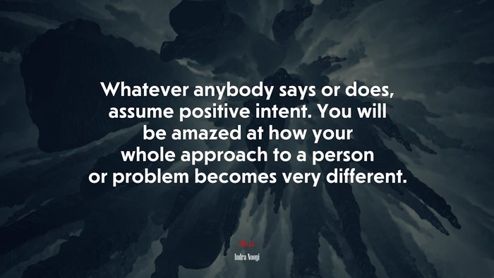 Whatever anybody says or does, assume positive intent. You will be amazed at how your whole approach to a person or problem becomes very different. | Indra Nooyi quote